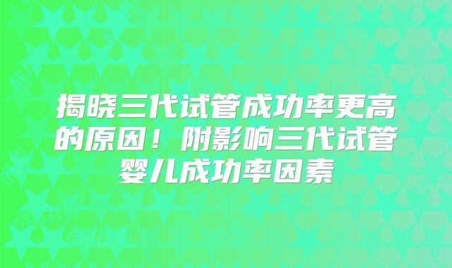 揭晓三代试管成功率更高的原因!附影响三代试管婴儿成功率因素