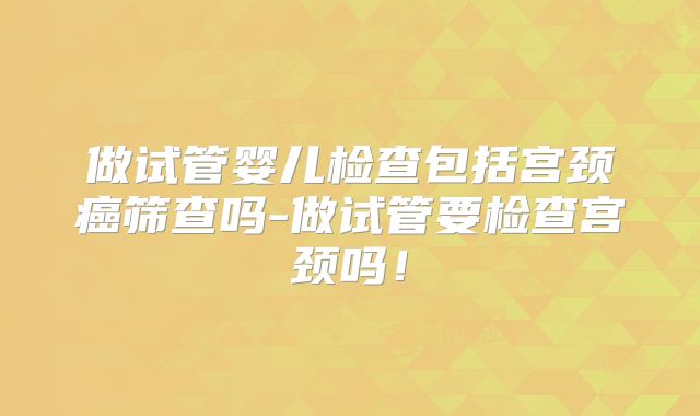 做试管婴儿检查包括宫颈癌筛查吗-做试管要检查宫颈吗！
