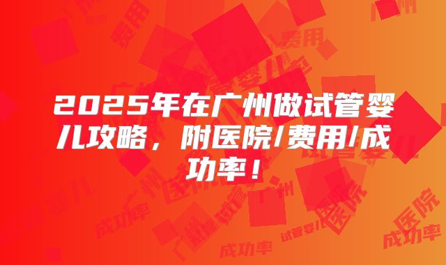 2025年在广州做试管婴儿攻略，附医院/费用/成功率！