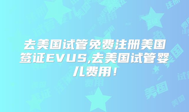 去美国试管免费注册美国签证EVUS,去美国试管婴儿费用！