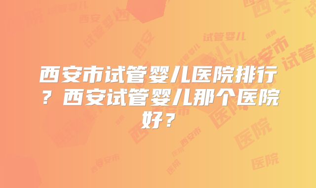 西安市试管婴儿医院排行?西安试管婴儿那个医院好?