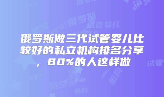 俄罗斯做三代试管婴儿比较好的私立机构排名分享,80%的人这样做