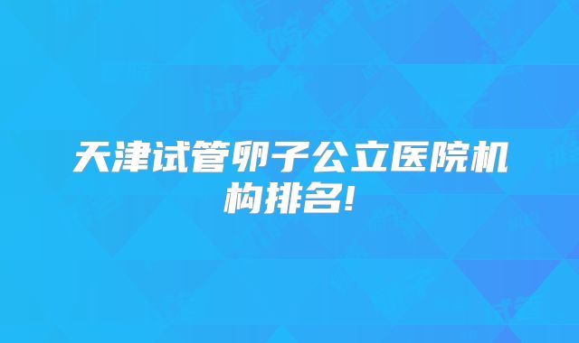 天津试管卵子公立医院机构排名!