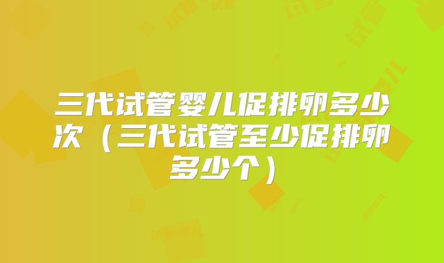 三代试管婴儿促排卵多少次（三代试管至少促排卵多少个）