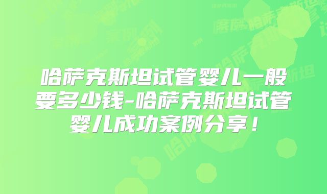 哈萨克斯坦试管婴儿一般要多少钱-哈萨克斯坦试管婴儿成功案例分享!