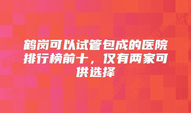 鹤岗可以试管包成的医院排行榜前十，仅有两家可供选择