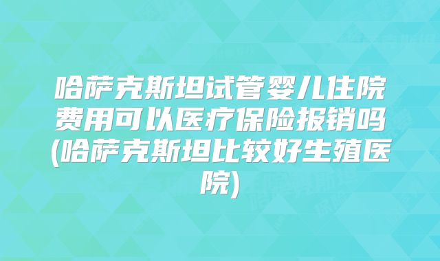 哈萨克斯坦试管婴儿住院费用可以医疗保险报销吗(哈萨克斯坦比较好生殖医院)
