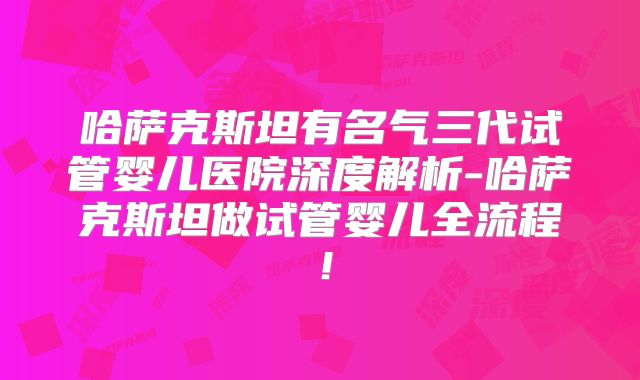 哈萨克斯坦有名气三代试管婴儿医院深度解析-哈萨克斯坦做试管婴儿全流程!