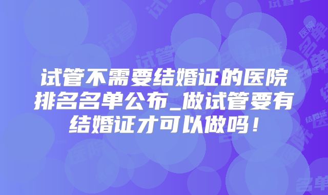试管不需要结婚证的医院排名名单公布_做试管要有结婚证才可以做吗！