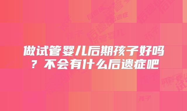 做试管婴儿后期孩子好吗?不会有什么后遗症吧