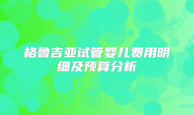 格鲁吉亚试管婴儿费用明细及预算分析