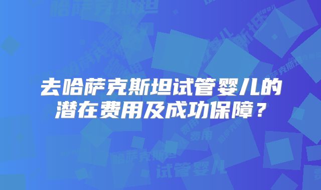 去哈萨克斯坦试管婴儿的潜在费用及成功保障？