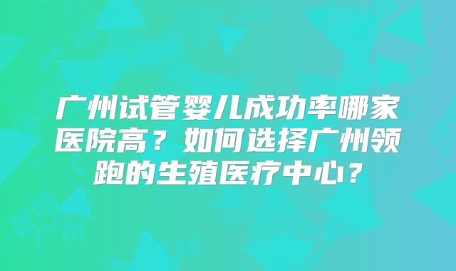 广州试管婴儿成功率哪家医院高？如何选择广州领跑的生殖医疗中心？