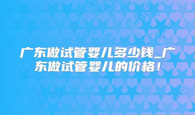 广东做试管婴儿多少钱_广东做试管婴儿的价格！
