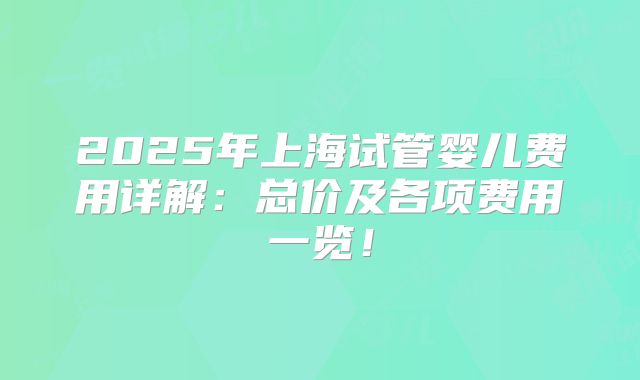 2025年上海试管婴儿费用详解：总价及各项费用一览！