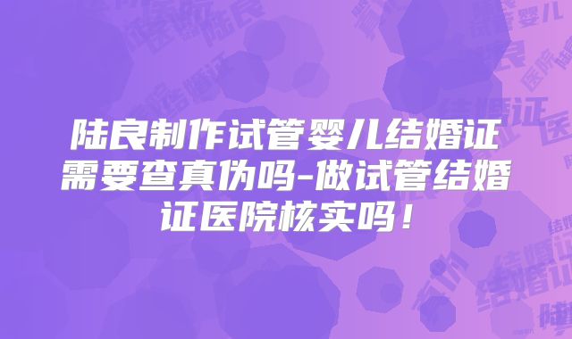 陆良制作试管婴儿结婚证需要查真伪吗-做试管结婚证医院核实吗！
