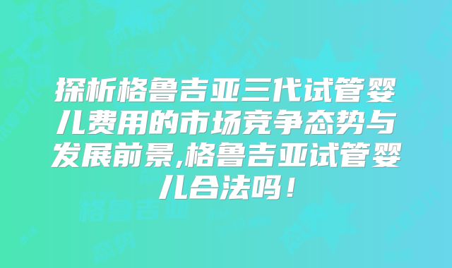 探析格鲁吉亚三代试管婴儿费用的市场竞争态势与发展前景,格鲁吉亚试管婴儿合法吗！