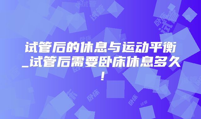 试管后的休息与运动平衡_试管后需要卧床休息多久!