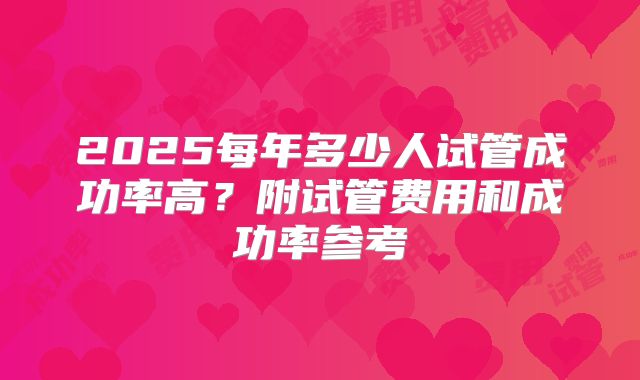 2025每年多少人试管成功率高？附试管费用和成功率参考
