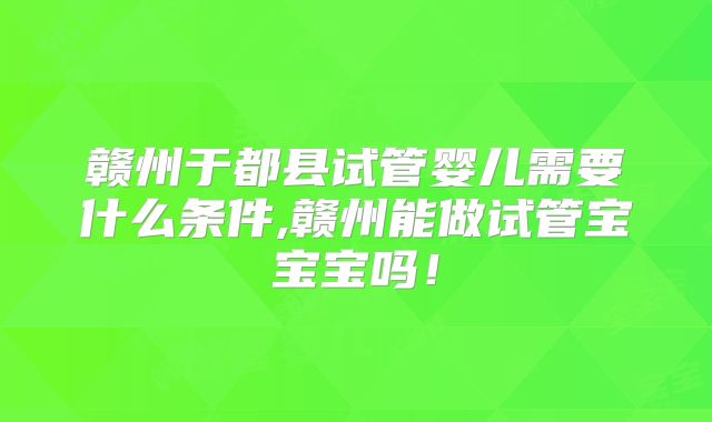 赣州于都县试管婴儿需要什么条件,赣州能做试管宝宝宝吗！