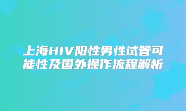上海HIV阳性男性试管可能性及国外操作流程解析