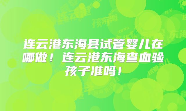 连云港东海县试管婴儿在哪做！连云港东海查血验孩子准吗！
