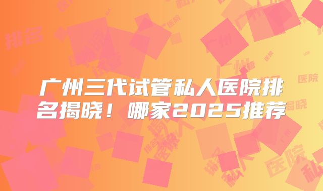 广州三代试管私人医院排名揭晓!哪家2025推荐