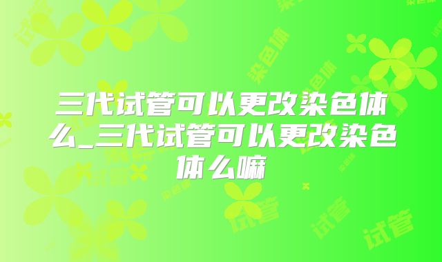 三代试管可以更改染色体么_三代试管可以更改染色体么嘛
