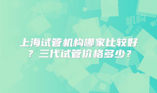 上海试管机构哪家比较好?三代试管价格多少?