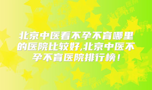 北京中医看不孕不育哪里的医院比较好,北京中医不孕不育医院排行榜！
