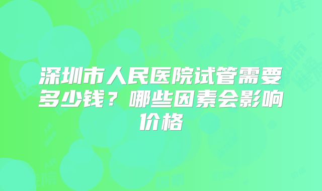 深圳市人民医院试管需要多少钱？哪些因素会影响价格