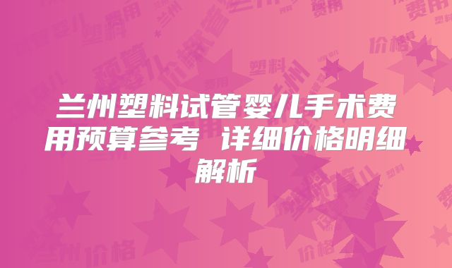 兰州塑料试管婴儿手术费用预算参考 详细价格明细解析