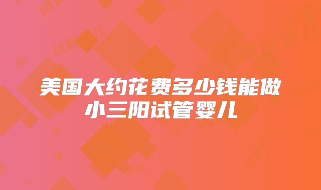 美国大约花费多少钱能做小三阳试管婴儿