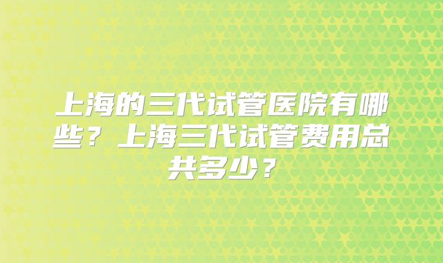 上海的三代试管医院有哪些？上海三代试管费用总共多少？