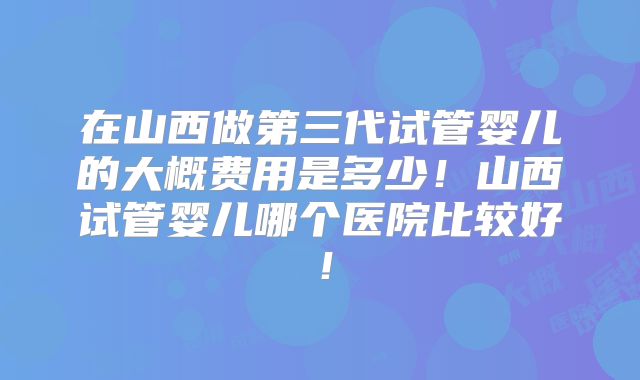 在山西做第三代试管婴儿的大概费用是多少！山西试管婴儿哪个医院比较好！
