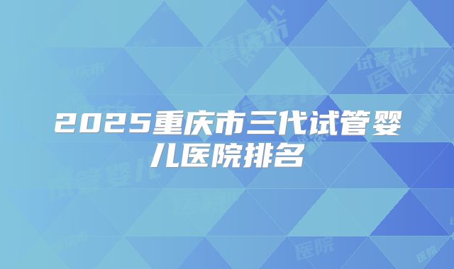 2025重庆市三代试管婴儿医院排名