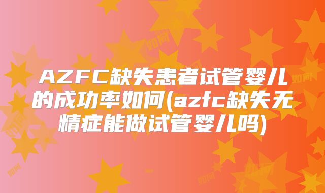 AZFC缺失患者试管婴儿的成功率如何(azfc缺失无精症能做试管婴儿吗)