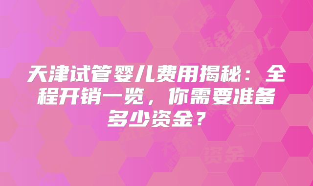 天津试管婴儿费用揭秘:全程开销一览,你需要准备多少资金?
