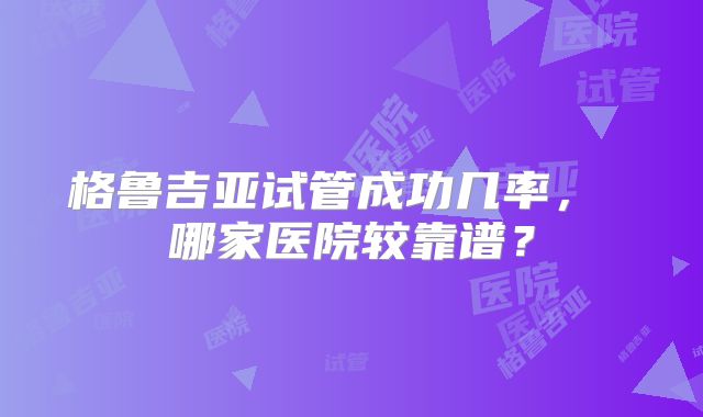 格鲁吉亚试管成功几率， 哪家医院较靠谱？