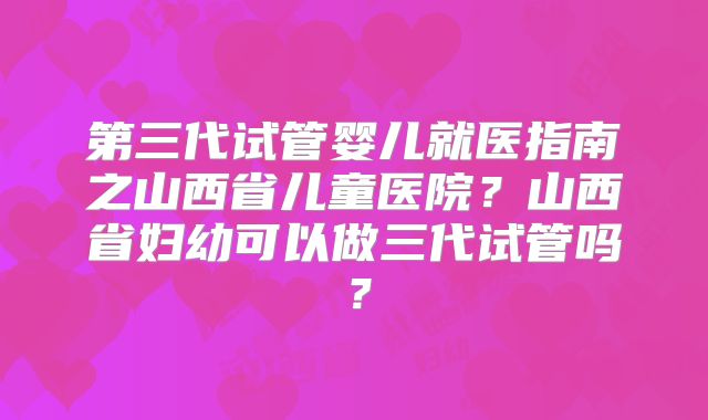 第三代试管婴儿就医指南之山西省儿童医院？山西省妇幼可以做三代试管吗？