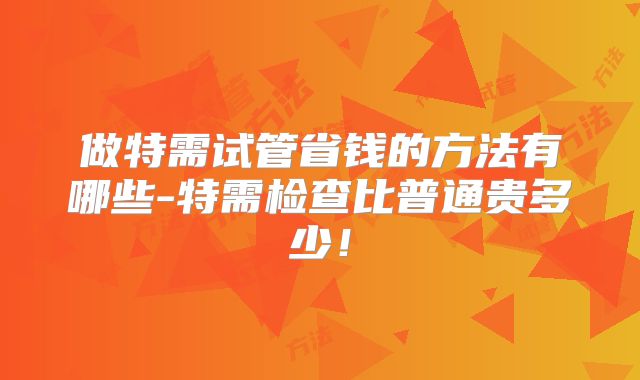 做特需试管省钱的方法有哪些-特需检查比普通贵多少！