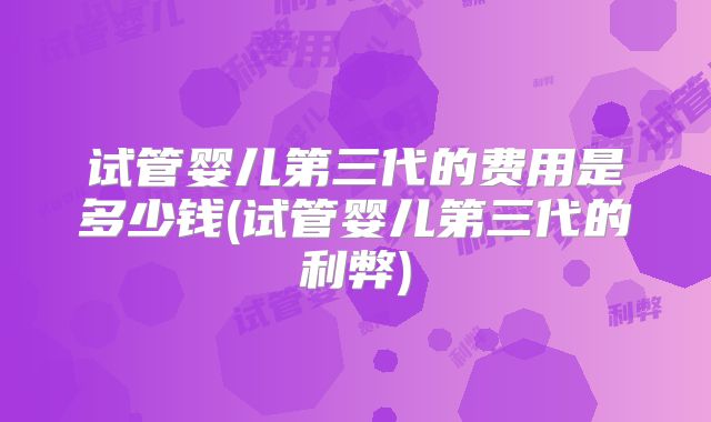 试管婴儿第三代的费用是多少钱(试管婴儿第三代的利弊)