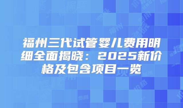 福州三代试管婴儿费用明细全面揭晓：2025新价格及包含项目一览