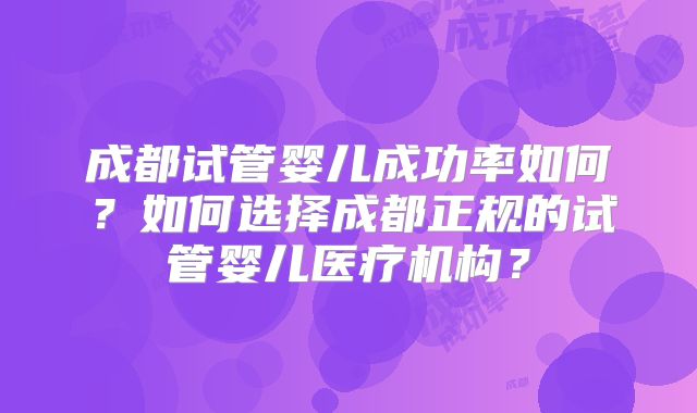 成都试管婴儿成功率如何？如何选择成都正规的试管婴儿医疗机构？