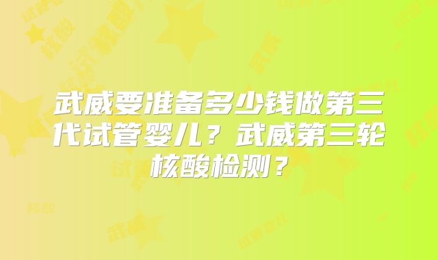 武威要准备多少钱做第三代试管婴儿？武威第三轮核酸检测？