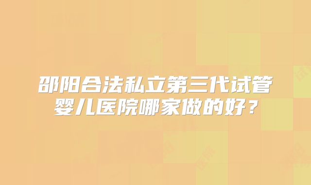 邵阳合法私立第三代试管婴儿医院哪家做的好？