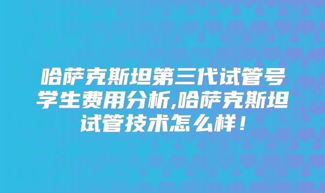 哈萨克斯坦第三代试管号学生费用分析,哈萨克斯坦试管技术怎么样!