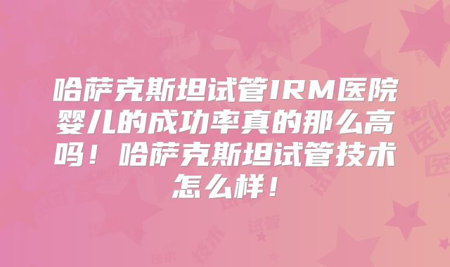 哈萨克斯坦试管IRM医院婴儿的成功率真的那么高吗！哈萨克斯坦试管技术怎么样！