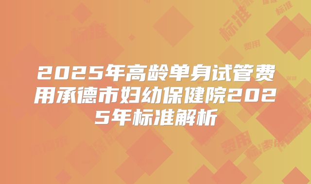 2025年高龄单身试管费用承德市妇幼保健院2025年标准解析