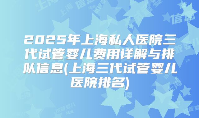 2025年上海私人医院三代试管婴儿费用详解与排队信息(上海三代试管婴儿医院排名)